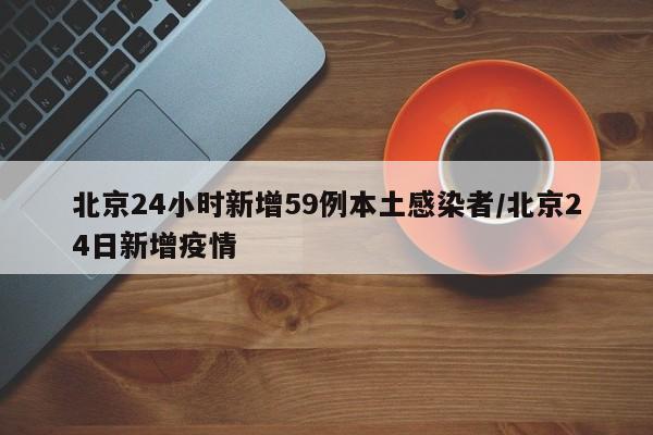 北京24小时新增59例本土感染者/北京24日新增疫情