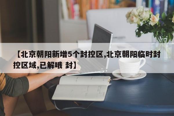 【北京朝阳新增5个封控区,北京朝阳临时封控区域,已解哦 封】