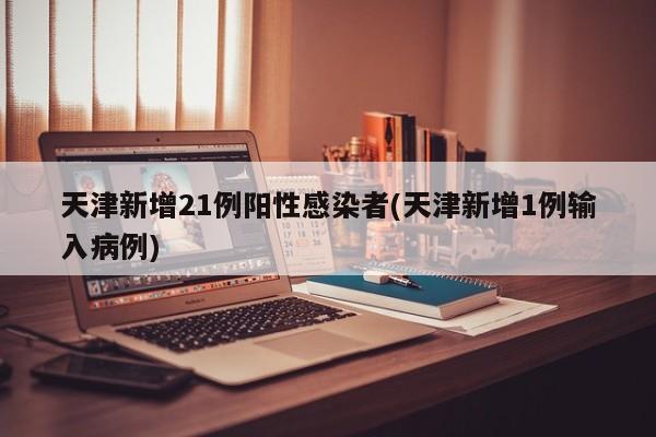 天津新增21例阳性感染者(天津新增1例输入病例)