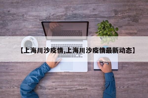 【上海川沙疫情,上海川沙疫情最新动态】