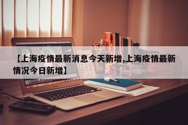 【上海疫情最新消息今天新增,上海疫情最新情况今日新增】