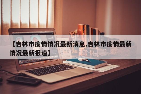 【吉林市疫情情况最新消息,吉林市疫情最新情况最新报道】