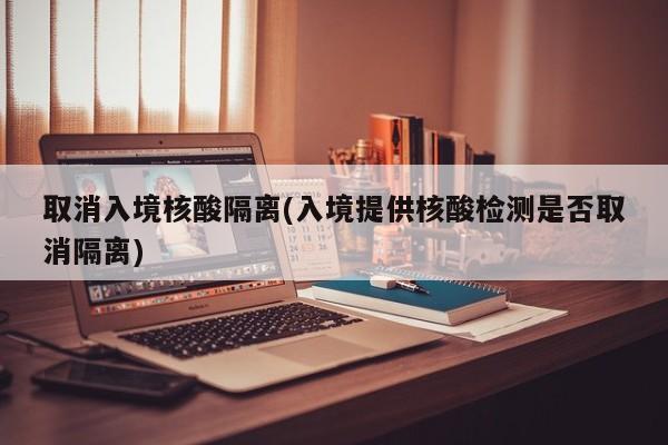 取消入境核酸隔离(入境提供核酸检测是否取消隔离)