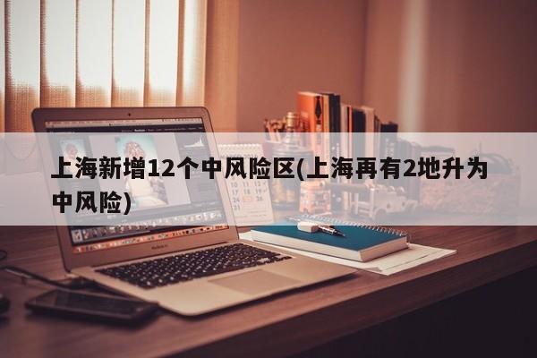 上海新增12个中风险区(上海再有2地升为中风险)