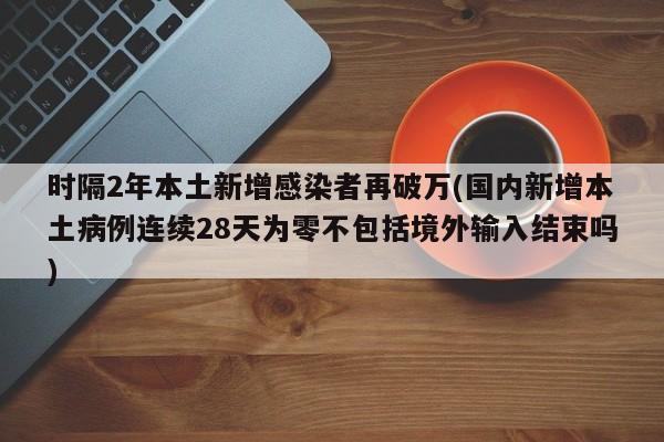 时隔2年本土新增感染者再破万(国内新增本土病例连续28天为零不包括境外输入结束吗)