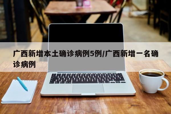 广西新增本土确诊病例5例/广西新增一名确诊病例