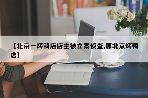【北京一烤鸭店店主被立案侦查,原北京烤鸭店】
