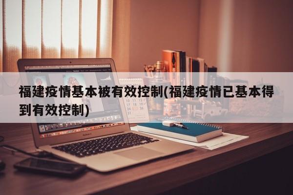 福建疫情基本被有效控制(福建疫情已基本得到有效控制)