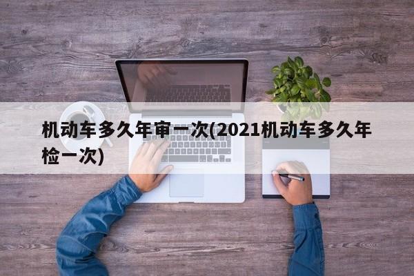 机动车多久年审一次(2021机动车多久年检一次)