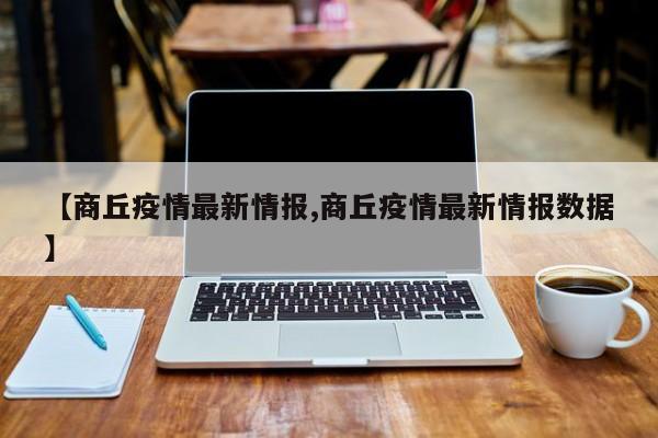 【商丘疫情最新情报,商丘疫情最新情报数据】