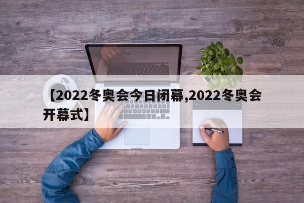 【2022冬奥会今日闭幕,2022冬奥会开幕式】