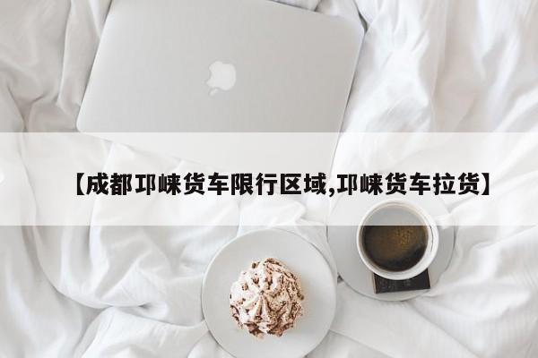 【成都邛崃货车限行区域,邛崃货车拉货】