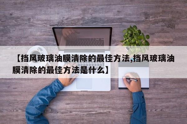 【挡风玻璃油膜清除的最佳方法,挡风玻璃油膜清除的最佳方法是什么】