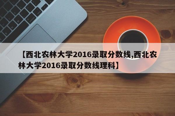 【西北农林大学2016录取分数线,西北农林大学2016录取分数线理科】
