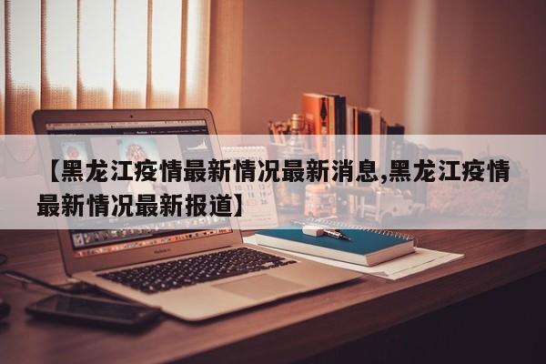 【黑龙江疫情最新情况最新消息,黑龙江疫情最新情况最新报道】