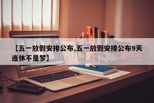 【五一放假安排公布,五一放假安排公布9天连休不是梦】