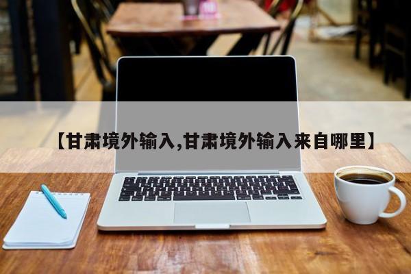 【甘肃境外输入,甘肃境外输入来自哪里】