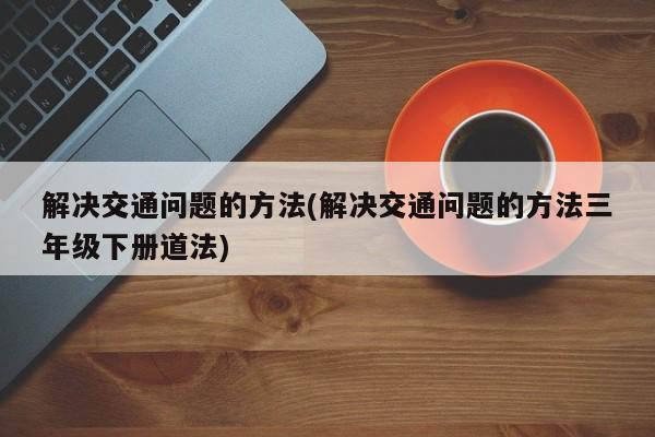 解决交通问题的方法(解决交通问题的方法三年级下册道法)