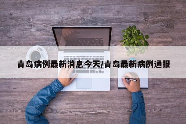 青岛病例最新消息今天/青岛最新病例通报