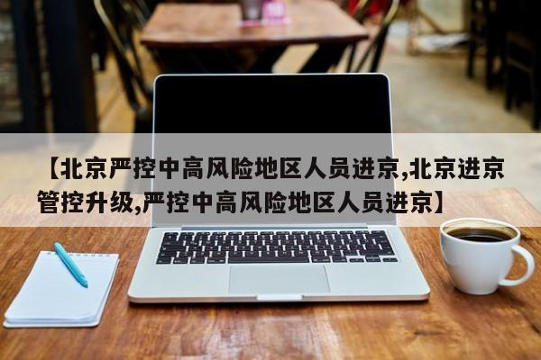 【北京严控中高风险地区人员进京,北京进京管控升级,严控中高风险地区人员进京】