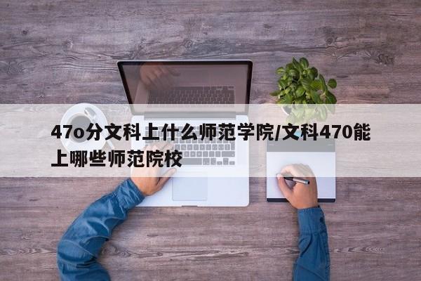 47o分文科上什么师范学院/文科470能上哪些师范院校