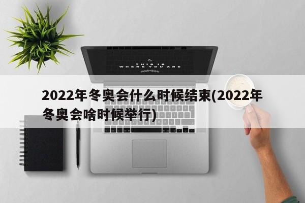2022年冬奥会什么时候结束(2022年冬奥会啥时候举行)