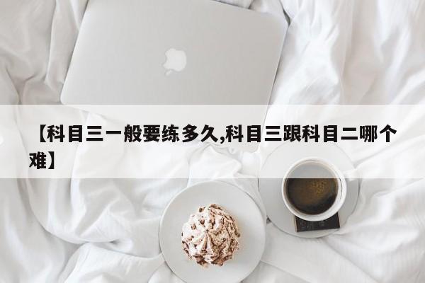【科目三一般要练多久,科目三跟科目二哪个难】