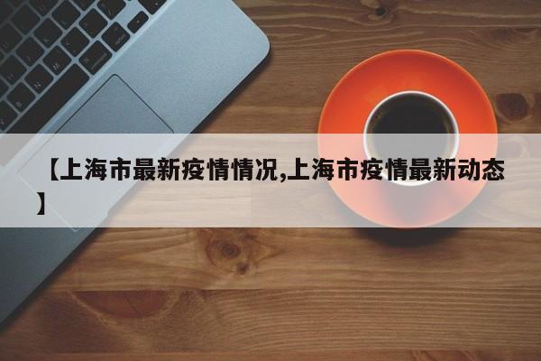 【上海市最新疫情情况,上海市疫情最新动态】