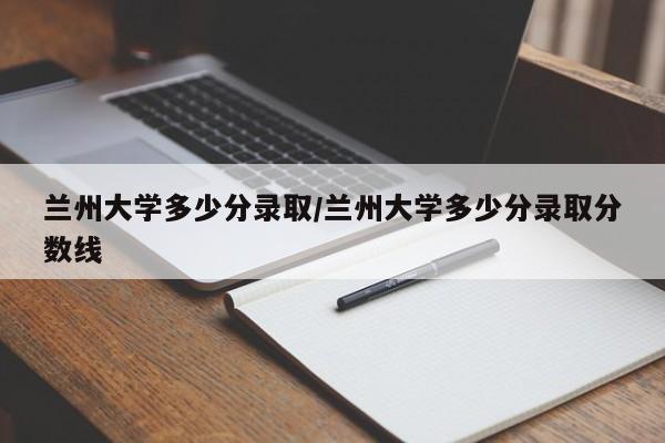 兰州大学多少分录取/兰州大学多少分录取分数线