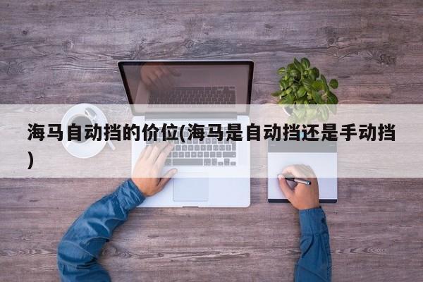 海马自动挡的价位(海马是自动挡还是手动挡)
