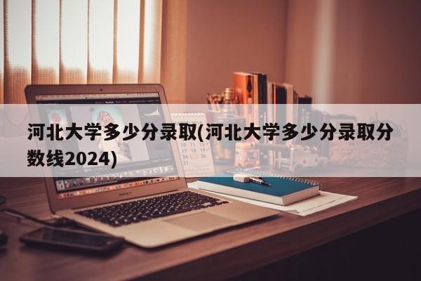 河北大学多少分录取(河北大学多少分录取分数线2024)
