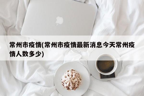 常州市疫情(常州市疫情最新消息今天常州疫情人数多少)