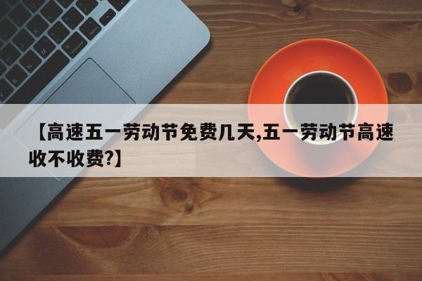 【高速五一劳动节免费几天,五一劳动节高速收不收费?】