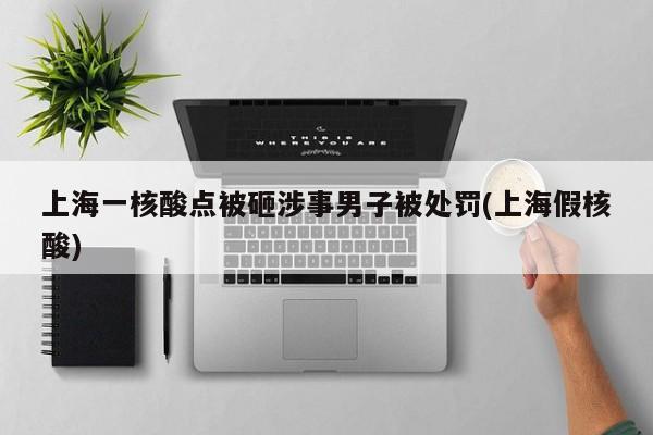 上海一核酸点被砸涉事男子被处罚(上海假核酸)