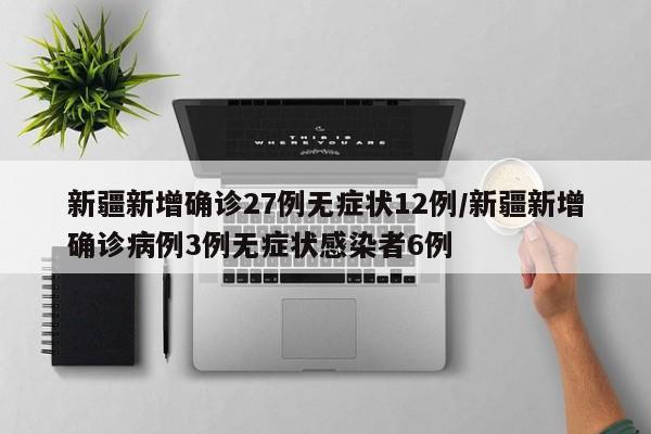 新疆新增确诊27例无症状12例/新疆新增确诊病例3例无症状感染者6例