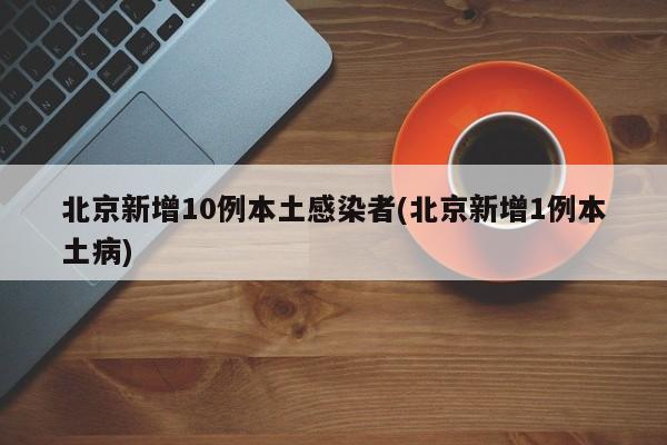 北京新增10例本土感染者(北京新增1例本土病)
