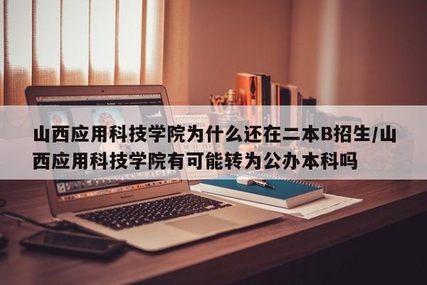 山西应用科技学院为什么还在二本B招生/山西应用科技学院有可能转为公办本科吗