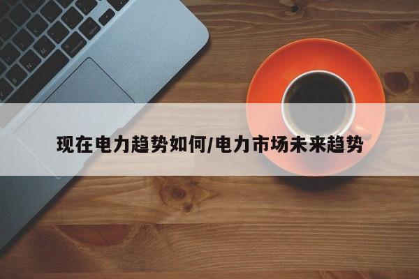 现在电力趋势如何/电力市场未来趋势