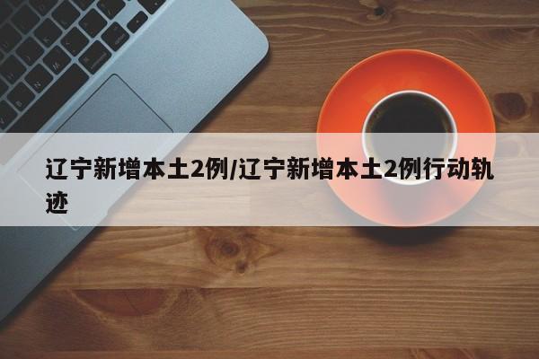 辽宁新增本土2例/辽宁新增本土2例行动轨迹