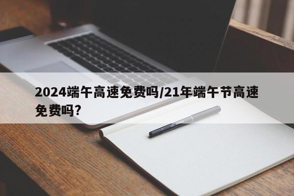 2024端午高速免费吗/21年端午节高速免费吗?