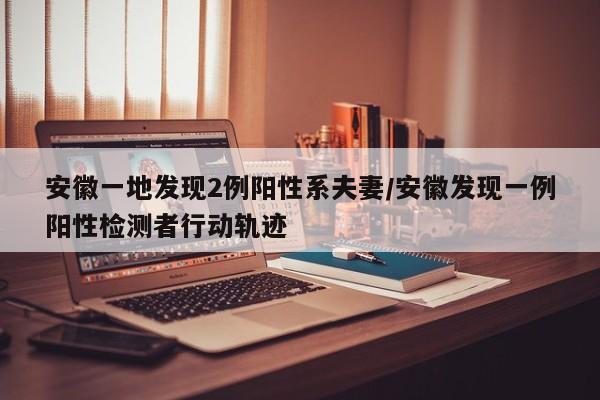 安徽一地发现2例阳性系夫妻/安徽发现一例阳性检测者行动轨迹