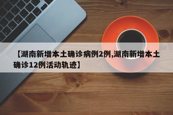 【湖南新增本土确诊病例2例,湖南新增本土确诊12例活动轨迹】