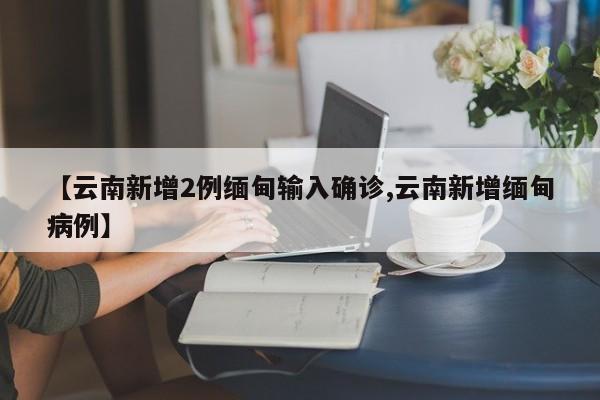 【云南新增2例缅甸输入确诊,云南新增缅甸病例】