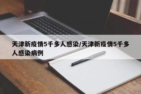 天津新疫情5千多人感染/天津新疫情5千多人感染病例