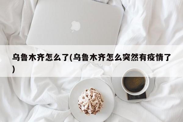 乌鲁木齐怎么了(乌鲁木齐怎么突然有疫情了)