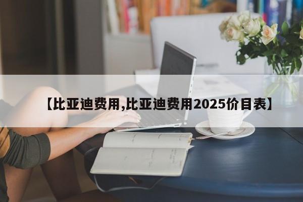 【比亚迪费用,比亚迪费用2025价目表】