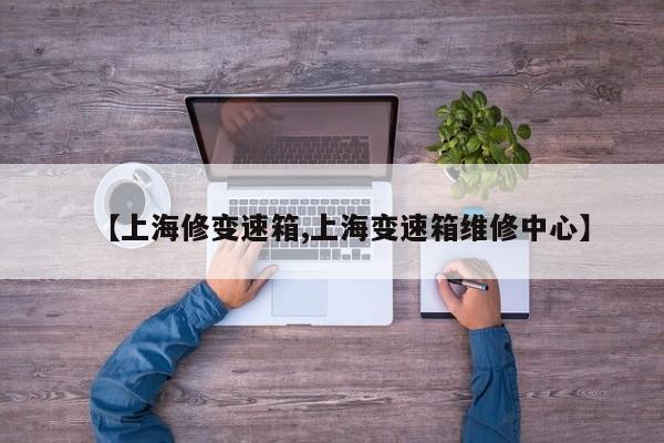 【上海修变速箱,上海变速箱维修中心】