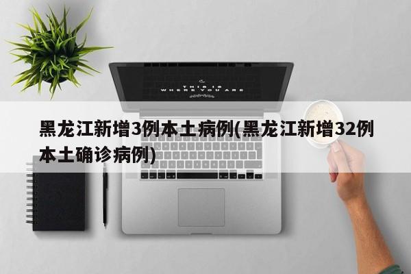 黑龙江新增3例本土病例(黑龙江新增32例本土确诊病例)