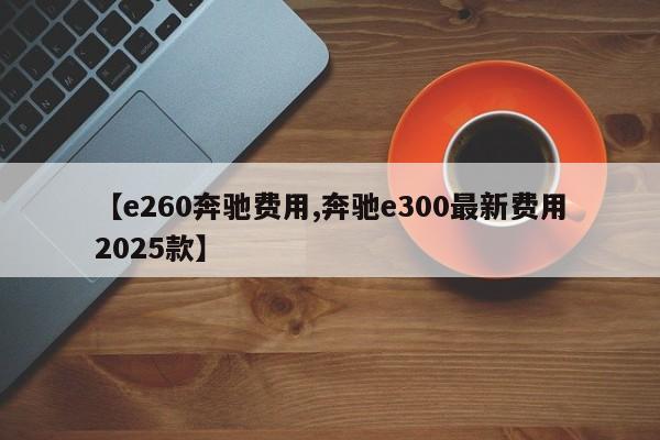 【e260奔驰费用,奔驰e300最新费用2025款】