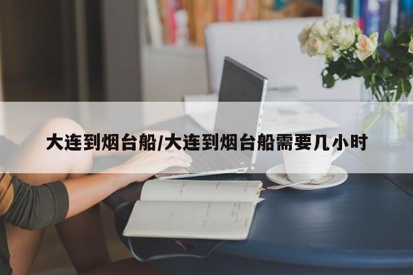 大连到烟台船/大连到烟台船需要几小时